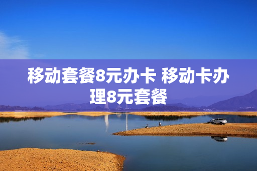 移动套餐8元办卡 移动卡办理8元套餐