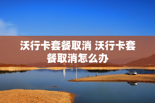 沃行卡套餐取消 沃行卡套餐取消怎么办