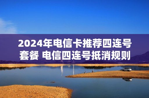 2024年电信卡推荐四连号套餐 电信四连号抵消规则