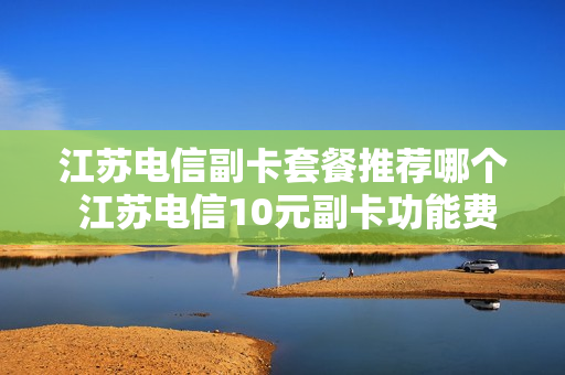 江苏电信副卡套餐推荐哪个 江苏电信10元副卡功能费取消