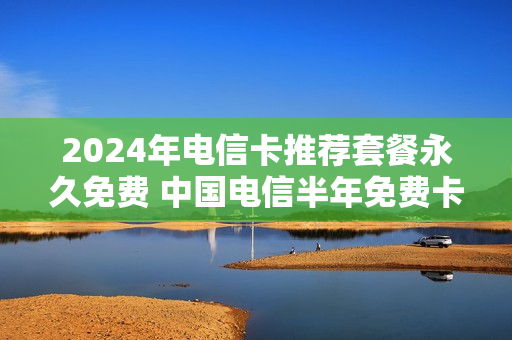 2024年电信卡推荐套餐永久免费 中国电信半年免费卡