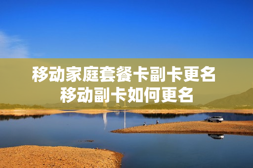 移动家庭套餐卡副卡更名 移动副卡如何更名