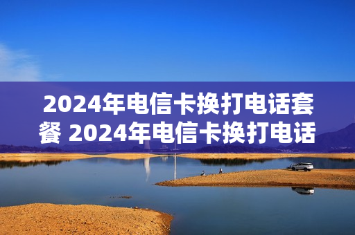 2024年电信卡换打电话套餐 2024年电信卡换打电话套餐可以吗