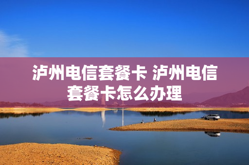 泸州电信套餐卡 泸州电信套餐卡怎么办理