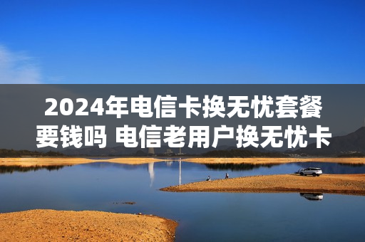 2024年电信卡换无忧套餐要钱吗 电信老用户换无忧卡套餐