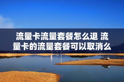 流量卡流量套餐怎么退 流量卡的流量套餐可以取消么