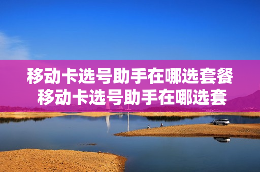 移动卡选号助手在哪选套餐 移动卡选号助手在哪选套餐啊