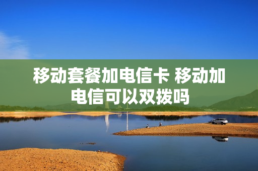 移动套餐加电信卡 移动加电信可以双拨吗