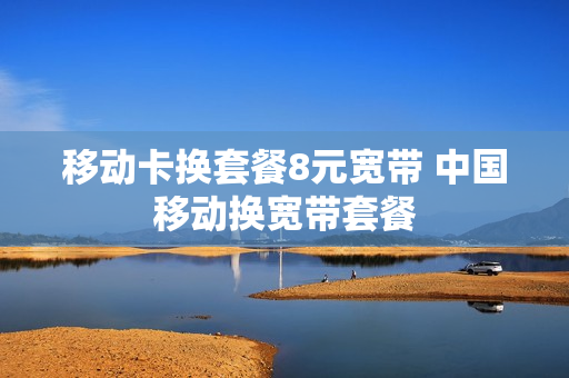 移动卡换套餐8元宽带 中国移动换宽带套餐