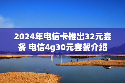 2024年电信卡推出32元套餐 电信4g30元套餐介绍