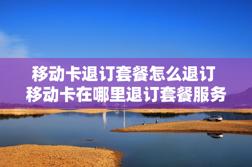 移动卡退订套餐怎么退订 移动卡在哪里退订套餐服务