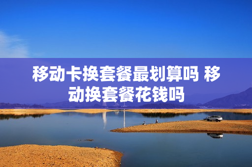 移动卡换套餐最划算吗 移动换套餐花钱吗