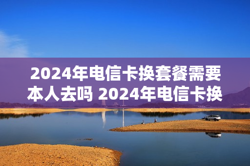 2024年电信卡换套餐需要本人去吗 2024年电信卡换套餐需要本人去吗请问