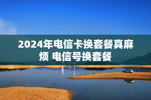 2024年电信卡换套餐真麻烦 电信号换套餐