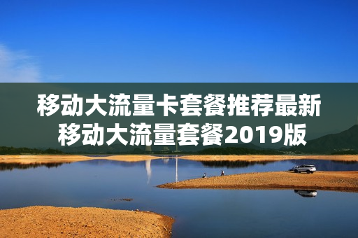 移动大流量卡套餐推荐最新 移动大流量套餐2019版