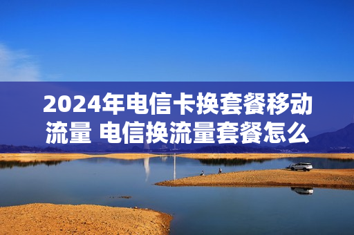 2024年电信卡换套餐移动流量 电信换流量套餐怎么办理