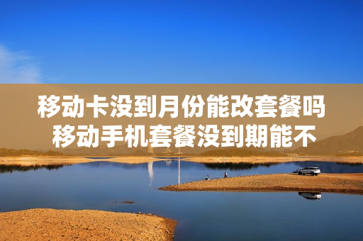 移动卡没到月份能改套餐吗 移动手机套餐没到期能不能更换套餐