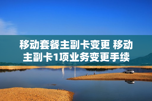 移动套餐主副卡变更 移动主副卡1项业务变更手续