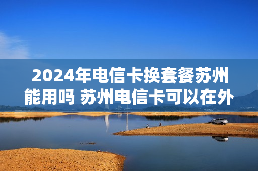 2024年电信卡换套餐苏州能用吗 苏州电信卡可以在外地改套餐吗