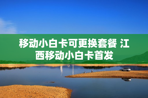 移动小白卡可更换套餐 江西移动小白卡首发