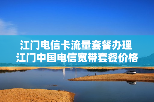 江门电信卡流量套餐办理 江门中国电信宽带套餐价格表2021