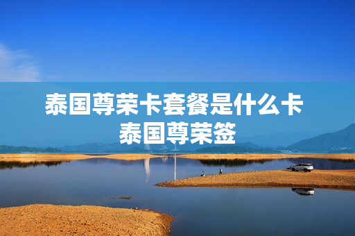泰国尊荣卡套餐是什么卡 泰国尊荣签