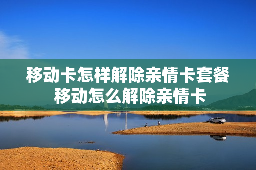 移动卡怎样解除亲情卡套餐 移动怎么解除亲情卡