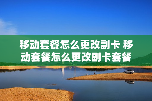 移动套餐怎么更改副卡 移动套餐怎么更改副卡套餐