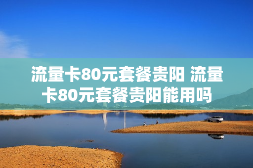 流量卡80元套餐贵阳 流量卡80元套餐贵阳能用吗