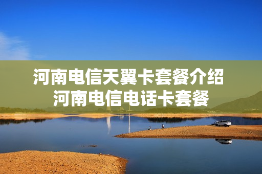 河南电信天翼卡套餐介绍 河南电信电话卡套餐