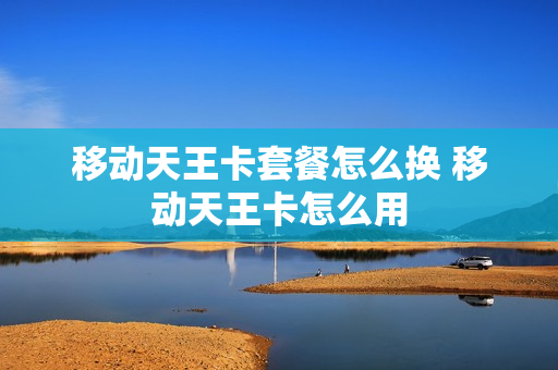 移动天王卡套餐怎么换 移动天王卡怎么用