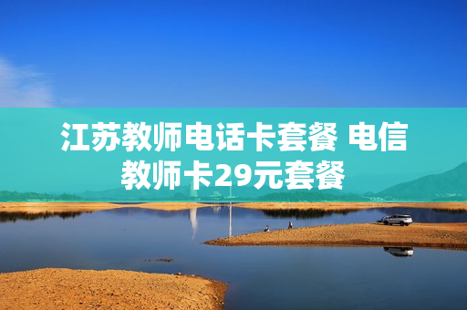 江苏教师电话卡套餐 电信教师卡29元套餐