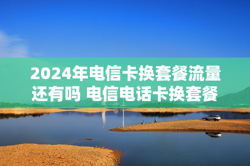 2024年电信卡换套餐流量还有吗 电信电话卡换套餐吗
