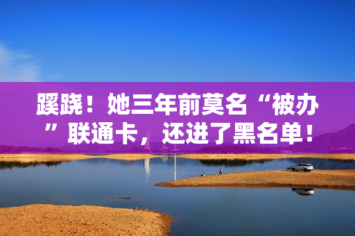 蹊跷！她三年前莫名“被办”联通卡，还进了黑名单！中国联通：建议保管好身份证