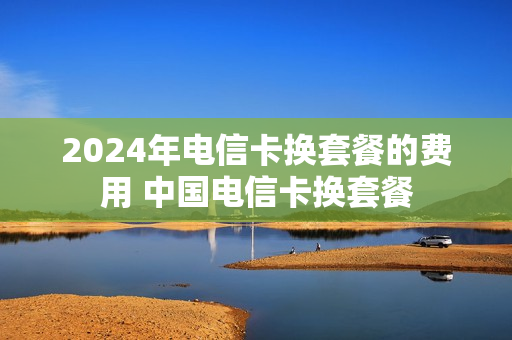2024年电信卡换套餐的费用 中国电信卡换套餐