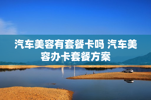 汽车美容有套餐卡吗 汽车美容办卡套餐方案
