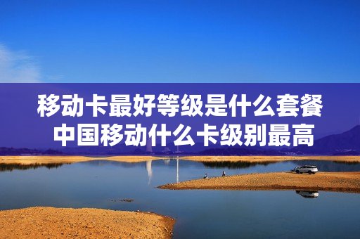 移动卡最好等级是什么套餐 中国移动什么卡级别最高