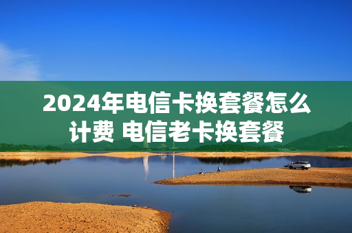 2024年电信卡换套餐怎么计费 电信老卡换套餐
