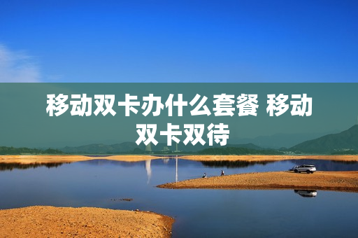 移动双卡办什么套餐 移动 双卡双待