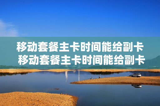 移动套餐主卡时间能给副卡 移动套餐主卡时间能给副卡吗