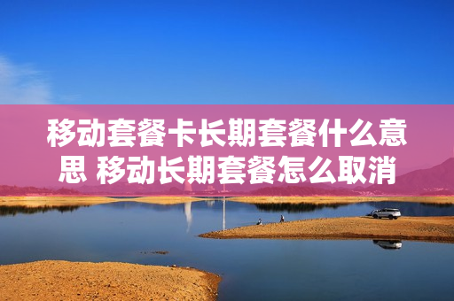 移动套餐卡长期套餐什么意思 移动长期套餐怎么取消