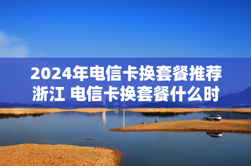 2024年电信卡换套餐推荐浙江 电信卡换套餐什么时候生效
