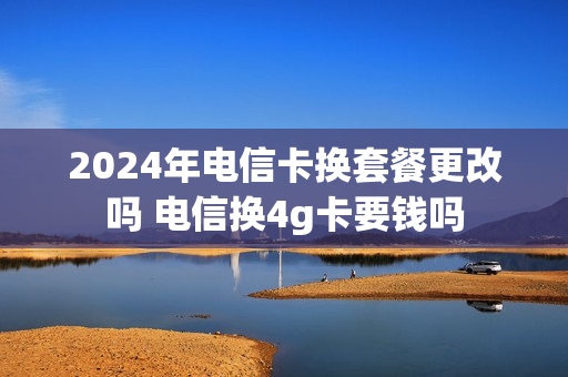 2024年电信卡换套餐更改吗 电信换4g卡要钱吗