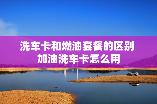 洗车卡和燃油套餐的区别 加油洗车卡怎么用