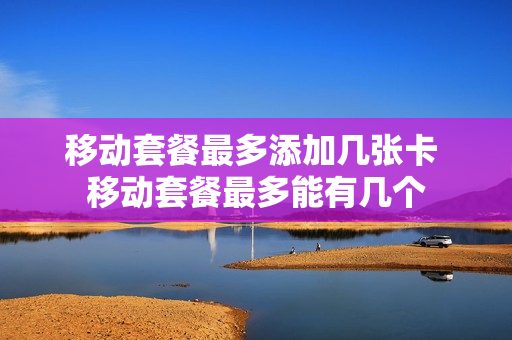 移动套餐最多添加几张卡 移动套餐最多能有几个