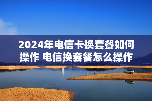 2024年电信卡换套餐如何操作 电信换套餐怎么操作