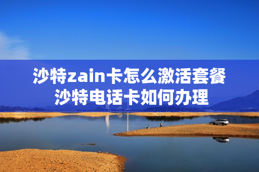 沙特zain卡怎么激活套餐 沙特电话卡如何办理