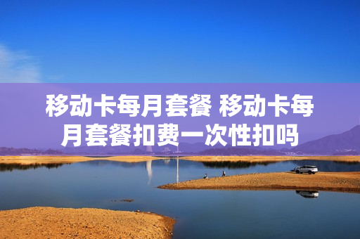 移动卡每月套餐 移动卡每月套餐扣费一次性扣吗