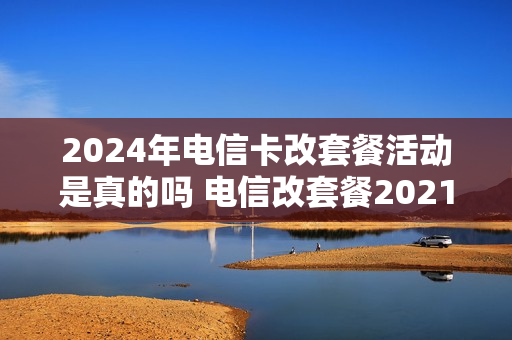 2024年电信卡改套餐活动是真的吗 电信改套餐2021最划算
