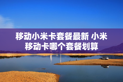 移动小米卡套餐最新 小米移动卡哪个套餐划算
